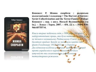 Конквест Р. Жнива скорботи : радянська
колективізація і голодомор = The Harvest of Sorrow:
Soviet Collectivization and the Terror-Famine / Роберт
Конквест ; пер. з англ. Наталії Волошинович [та
ін.]. – Луцьк : Терен, 2007. – 454, [2] c. – ISBN 978-
966-857557-0.
Книга вперше побачила світ у 1986 році. Це одна з
найґрунтовніших праць, яка була написана в часи, коли
не тільки в колишньому Радянському Союзі, а й у
багатьох країнах Заходу не визнавали навіть сам
факт Голодомору 1932-1933 рр. в Україні.
Дослідження всебічно розкриває правду про геноцид
проти українського народу, насамперед його
штучність та спланованість радянським
тоталітарним режимом.
 