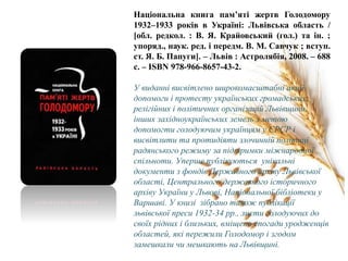 Національна книга пам’яті жертв Голодомору
1932–1933 років в Україні: Львівська область /
[обл. редкол. : В. Я. Крайовський (гол.) та ін. ;
упоряд., наук. ред. і передм. В. М. Савчук ; вступ.
ст. Я. Б. Папуги]. – Львів : Астролябія, 2008. – 688
с. – ISBN 978-966-8657-43-2.
У виданні висвітлено широкомасштабні акції
допомоги і протесту українських громадських,
релігійних і політичних організацій Львівщини,
інших західноукраїнських земель з метою
допомогти голодуючим українцям у СРСР і
висвітлити та протидіяти злочинній політиці
радянського режиму за підтримки міжнародної
спільноти. Уперше публікуються унікальні
документи з фондів Державного архіву Львівської
області, Центрального державного історичного
архіву України у Львові, Національної бібліотеки у
Варшаві. У книзі зібрано також публікації
львівської преси 1932-34 рр., листи голодуючих до
своїх рідних і близьких, вміщено спогади уродженців
областей, які пережили Голодомор і згодом
замешкали чи мешкають на Львівщині.
 