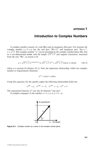 APPENDIX 1
Introduction to Complex Numbers
A complex number consists of a real (Re) and an imaginary (Im) part. For instance the
complex number a ¼ b þ jc has the real part ‘‘Re ¼ b’’ and imaginary part ‘‘Im ¼ c’’,
j ¼
ﬃﬃﬃﬃﬃﬃﬃ
À1
p
. The complex number ‘‘a’’ can be presented in the complex number plane (Re, Im)
as a two-dimensional vector with the length
ﬃﬃﬃﬃﬃﬃﬃﬃﬃﬃﬃﬃﬃﬃﬃ
b2 þ c2
p
and angular orientation, measured
from the axis ‘‘Re’’, as arctan (c/b):
a ¼
ﬃﬃﬃﬃﬃﬃﬃﬃﬃﬃﬃﬃﬃﬃﬃ
b2 þ c2
p
e j arctan c=bð Þ

ﬃﬃﬃﬃﬃﬃﬃﬃﬃﬃﬃﬃﬃﬃﬃ
b2 þ c2
p
e j
¼
ﬃﬃﬃﬃﬃﬃﬃﬃﬃﬃﬃﬃﬃﬃﬃ
b2 þ c2
p
cos  þ j sin ð Þ ðA1:1Þ
where   arctanðc=bÞ (Figure A1.1). Note the important relationship, which ties complex
number to trigonometric functions:
e j
¼ cos  þ j sin 
Using this equation, for the specific angles the following relationships hold true:
e j90
¼ j, e j180
¼ À1, e j270
¼ Àj, e j0
¼ 1
The exponential function e j
can also be denoted ‘‘exp ( j)’’.
A complex conjugate of the number a ¼ b þ jc is a ¼ b À jc.
Figure A1.1 Complex number as a vector in the complex number plane.
989
© 2005 by Taylor  Francis Group, LLC
 