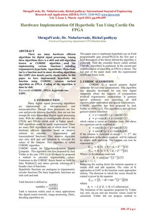 ShrugalVarde, Dr. NishaSarwade, RichaUpadhyay/ International Journal of Engineering
            Research and Applications (IJERA) ISSN: 2248-9622 www.ijera.com
                        Vol. 3, Issue 2, March -April 2013, pp.696-699

 Hardware Implementation Of Hyperbolic Tan Using Cordic On
                          FPGA
                  ShrugalVarde, Dr. NishaSarwade, RichaUpadhyay
                              Electrical Engineering department,VJTI,Mumbai,India


ABSTRACT
          There are many hardware efficient               This paper aims to implement hyperbolic tan on Field
algorithms for digital signal processing. Among           programmable gate array(FPGA).In the first part a
these algorithms there is a shift and add algorithm       brief description of the theory behind the algorithm is
known as CORDIC algorithm used for                        presented. Then the extended theory called unified
implementing       various   functions    including       CORDIC algorithms is explained. In the second part
trigonometric,hyperbolic, logarithmic. Hyperbolic         implementation of algorithm on FPGA is shown. The
tan is a function used in many decoding algorithms        last part of the paper deals with the experimental
like LDPC (low density parity check) codes. In this       results and future work.
paper we have implemented hyperbolic tan
function using CORDIC rotation method                     2. CORDIC ALGORITHM
algorithm on FPGA .Coding of the algorithm is                       CORDIC is a special purpose digital
done in vhdl.                                             computer for real time computations. This algorithm
Keywords–CORDIC, FPGA, hyperbolic tan,                    was specially developed for real time digital
LDPC.                                                     computers where the majority of computations
                                                          involved trigonometric relationships. It contains
              1. INTRODUCTION                             special arithmetic unit consisting of shift
          Many digital signal processing algorithms       registers,adder–subtractors and special interconnects.
are    implemented      on    microprocessors      and    CORDIC algorithm was first proposed by Jack
microcontrollers. Though these processors are low         Volder in 1959[1],[3]. This algorithm is derived from
cost and provide extreme flexibility ,they are not fast   general rotation transform
enough for truly demanding Digital signal processing               𝑥 ′ = 𝑥 ∗ cos ∅ − 𝑦 ∗ sin ∅ 1
tasks. With the advent of reconfigurable devices like              𝑦 ′ = 𝑦 ∗ cos ∅ + 𝑥 ∗ sin ∅ 2
CPLDs and FPGAs which work at higher speed ,              which rotates a vector in Cartesian form. The above
DSP algorithms could be easily implemented .There         two equations can be modified as
are many DSP algorithms out of which there is one                  𝑥 ′ = cos ∅     𝑥 − 𝑦 ∗ tan ∅      3
hardware efficient algorithm based on iterative                    𝑦 ′ = cos ∅     𝑦 + 𝑥 ∗ tan ∅      4
solution to calculate            trigonometric and        If the rotation is restricted to tan(φ) = +/- 2(-i) ,the
transcendental functions. This iterative algorithm        multiplication in the above equation will be replaced
uses only shift and add operation to calculate the        by simple shift operation. The rotation can now be
values of the function. This algorithm is called          expressed as
CORDIC algorithm.
                                                                  𝑋 𝑖+1 = 𝐾𝑖 𝑋 𝑖 − 𝑌𝑖 ∗ 𝑑 𝑖 ∗ 2 −𝑖 5
CORDIC stands for COordianteRotation Digital
Computer . This algorithm was first proposed by Jack              𝑌𝑖+1 = 𝐾𝑖 𝑌𝑖 + 𝑋 𝑖 ∗ 𝑑 𝑖 ∗ 2 −𝑖 6
Volder in the year 1959 [1].In his thesis he proposed     Where i is the iteration count and
a method to calculate trigonometric values.                            𝐾𝑖 = cos tan−1 2−𝑖         7
Extensions to the CORDIC theory based on work by          and di = +/- 1.
John Walther[2] and others provide solutions to a         Removing the scaling factor the iteration equation is
broader class of functions.                               simple shift and add equation. The value of K
Hyperbolic functions are analogous to trigonometric       approaches to 0.607 as the iteration count approaches
circular functions.The basic hyperbolic functions are     infinity. The direction in which the vector should be
sinh cosh and tanh                                        rotated is given by the equation
                                                                   𝑍 𝑖+1 = 𝑍 𝑖 − 𝑑𝑖 ∗ tan−1 2−𝑖       8
Tanh function is defined as
                             sinh⁡
                                 (𝑥)
                                                          where
                tanh⁡ =
                    (𝑥)                                           𝑑 𝑖 = −1 𝑖𝑓 𝑍 𝑖 < 0, +1 𝑜𝑡ℎ𝑒𝑟𝑤𝑖𝑠𝑒.
                             cosh⁡(𝑥)                     The limitation of the equations proposed by Volder
Tanh is function widely used in many applications
                                                          was only sin,cos and tan function values could be
like digital neural network, image processing, filters,
                                                          calculated .Volder did not propose method to
decoding algorithms etc.



                                                                                                  696 | P a g e
 