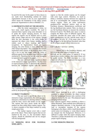 Nehaverma, Deepak Sharma / International Journal of Engineering Research and Applications
(IJERA) ISSN: 2248-9622 www.ijera.com
Vol. 3, Issue 4, Jul-Aug 2013, pp.681-688
682 | P a g e
be used for this step. In this paper we have choose to
use multi level thresholding method for initial
segmentation because it has no over segmentation
which means the boundaries of the object remain
preserved. Segmentation is done in Matlab(7.13).
2.1 REPRESENTATION OF THE REGIONS.
After the initial segmentation is done, we
have many small regions available. We need to
represent these regions using some descriptor so as
to guide the region merging process. In many
aspects the regions can be defined such as color,
edge, texture, shape and size of the regions. Among
them the best descriptor is the color feature to
represent the object color feature statistics and is
widely used in object tracking and pattern
recognition. In Segmentation based on region
merging, the color feature is more robust than any
other feature descriptors. This is because the initially
segmented small regions of the desired object often
vary a lot in size and shape, while the colors of
different regions from the same object will have high
similarity[1]. Therefore, we use the color histogram
to represent each region in this paper.
The user will mark some regions as object
in the interactive image segmentation. The key issue
in region merging is how to determine the similarity
between the unmarked regions with the marked
regions so that the similar regions can be merged
with some logic control. Therefore, we need to
define a similarity measure between two regions R
and Q to accommodate the comparison between
various regions. There are some well-known
goodness-of-fit statistical metrics such as the
Euclidean distance, Bhattacharyya coefficient and
the log likelihood ratio statistic. Here, we choose to
use the Euclidean distance to measure the similarity
between R and Q. The RGB color space is used to
compute the Mean value of different regions. We
uniformly calculate the mean value of the object
under consideration, let it be ‘and the mean value of
its neighbor, let it be ‘Q’. If the mean value if less
than or equal to the pre defined threshold value than
the R will gets merged with Q otherwise not.
E.D = | (R-Ri)| + |(G-Gi)| + |(B-Bi)|.
Where, E.D is the Euclidean distance, and
R,G,B are the color values of region R, and
Ri,Gi,Bi are the color values of region Q. If two
regions have similar contents, their mean values will
be nearly similar. The RGB descriptor is a very
simple yet efficient way to represent the regions and
measure their similarity.
Fig 1 (a)Original image (b) Initial mean shift segmentation,(c)the interactive input by the user,(d) Segmentation
result by the proposed region merging method.
2.2 OBJECT MARKING.
The user need to specify the object in the
interactive image segmentation, the users can input
interactive information by drawing markers, which
could be lines, curves and strokes on the image.
The regions that have pixels inside the object
markers are thus called object marker regions. Fig.
1c shows examples of the object markers by using
simple green lines.
The marker regions cover only a small
part of the object. Those object regions that are not
marked by the user, i.e. the non-marker object
regions, should be identified and not be merged
with the background.
2.3 MERGING RULE FOR MAXIMAL
SIMILARITY.
After object marking, it is still a challenging
problem to extract accurately the object contour
from the background because only a portion of the
object is marked by the user. The proposed region
merging method merge
Two adjacent regions whose similarity is above a
preset threshold. These methods have difficulties in
adaptive threshold selection. A big threshold will
lead to incomplete merging of the regions
belonging to the object, while a small threshold can
easily cause over-merging, i.e. some object regions
are merged into the background. Moreover, it is
difficult to judge when the region merging stops.
Therefore a proper threshold has to be selected for
proper region merging.
2.4 THE MERGING PROCESS
 