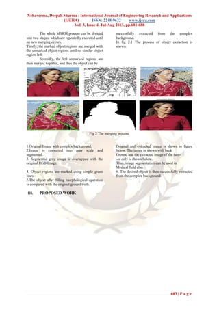 Nehaverma, Deepak Sharma / International Journal of Engineering Research and Applications
(IJERA) ISSN: 2248-9622 www.ijera.com
Vol. 3, Issue 4, Jul-Aug 2013, pp.681-688
683 | P a g e
The whole MSRM process can be divided
into two stages, which are repeatedly executed until
no new merging occurs.
'Firstly, the marked object regions are merged with
the unmarked object regions until no similar object
region left.
Secondly, the left unmarked regions are
then merged together, and thus the object can be
successfully extracted from the complex
background.
In fig 2.1 The process of object extraction is
shown.
Fig 2 The merging process.
1.Original Image with complex background.
2.Image is converted into gray scale and
segmented.
3. Segmented gray image is overlapped with the
original RGB Image.
Original and extracted image is shown in figure
below. The tumor in shown with back
Ground and the extracted image of the tum-
-or only is shown below.
Thus, image segmentation can be used in
Medical field also.
4. Object regions are marked using simple green
lines.
5.The object after filling morphological operation
is compared with the original ground truth.
6. The desired object is then successfully extracted
from the complex background.
III. PROPOSED WORK
 