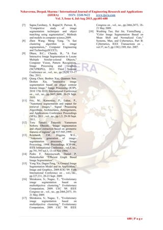 Nehaverma, Deepak Sharma / International Journal of Engineering Research and Applications
(IJERA) ISSN: 2248-9622 www.ijera.com
Vol. 3, Issue 4, Jul-Aug 2013, pp.681-688
688 | P a g e
[7] Sapna,Varshney, S, Rajpal,N; Purwar, R,
“Comparitive study of image
segmentation techniques and object
matching using segmentation”, Methods
and models in computer science,2009.
[8] Zhen Wang; Meng Yang, "A fast
clustering algorithm in image
segmentation,," Computer Engineering
and Technology(ICCET),
[9] Dhara, B.C.; Chanda, B., "A Fast
Interactive Image Segmentation to Locate
Multiple Similar-colored Objects,"
Computer Vision, Pattern Recognition,
Image Processing and Graphics
(NCVPRIPG), 2011 Third National
Conference on , vol., no., pp.25,28, 15-17
Dec. 2011.
[10] Qiang Chen; Benben Xue; Quansen Sun;
Deshen Xia, "Interactive image
segmentation based on object contour
feature image," Image Processing (ICIP),
2010 17th IEEE International Conference
on , vol., no., pp.3605,3608, 26-29 Sept.
2010.
[11] Fric, M.; Kamencay, P.; Lukac, P.,
"Automatic segmentation and impact for
retrieval images," Signal Processing
Algorithms, Architectures, Arrangements,
and Applications Conference Proceedings
(SPA), 2011 , vol., no., pp.1,5, 29-30 Sept.
2011.
[12] Toru Tamaki, Tsuyoshi Yamamura
Noboru Ohnishi, “Image segmentation
and object extraction based on geometric
features of regions”, pp 937-945,1999.
[13] Reinhardt, J.M.; Higgins, W.E.,
"Automatic generation of image-
segmentation processes," Image
Processing, 1994. Proceedings. ICIP-94.,
IEEE International Conference , vol.3, no.,
pp.791,795 vol.3, 13-16 Nov 1994.
[14] Pedro F. Felzenszwalb, Daniel P.
Huttenlocher “Efficient Graph Based
Image Segmentation”.
[15] Yong Xia; Dagan Feng, "A General Image
Segmentation Model and its Application,"
Image and Graphics, 2009.ICIG '09. Fifth
International Conference on , vol., no.,
pp.227,231, 20-23 Sept. 2009.
[16] Shirakawa, S.; Nagao, T., "Evolutionary
image segmentation based on
multiobjective clustering," Evolutionary
Computation, 2009. CEC '09. IEEE
Congress on , vol., no., pp.2466,2473, 18-
21 May 2009.
[17] Shirakawa, S.; Nagao, T., "Evolutionary
image segmentation based on
multiobjective clustering," Evolutionary
Computation, 2009. CEC '09. IEEE
Congress on , vol., no., pp.2466,2473, 18-
21 May 2009.
[18] Wenbing Tao; Hai Jin; YiminZhang ,
"Color Image Segmentation Based on
Mean Shift and Normalized Cuts,"
Systems, Man, and Cybernetics, Part B:
Cybernetics, IEEE Transactions on ,
vol.37, no.5, pp.1382,1389, Oct. 2007.
 