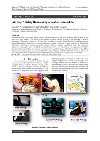 Tasnim N. Shaikh et al. Int. Journal of Engineering Research and Application www.ijera.com
Vol. 3, Issue 5, Sep-Oct 2013, pp.615-621
www.ijera.com 615 | P a g e
Air Bag: A Safety Restraint System of an Automobile.
Tasnim N. Shaikh, Satyajeet Chaudhari and Hiren Rasania
Department of Textile Engineering, Faculty of Technology & Engineering, The Maharaja Sayajirao University
of Baroda, Vadodara, Gujarat, India
Abstract:
The present paper represents a brief review of life saving system in roll- over accidents, while driving on the
road by a four wheeler. An Airbag is an automotive safety restraint system for an occupant as well as
passengers. The system consists of a flexible fabric envelope or cushion, designed to inflate rapidly during an
automobile collision. Its purpose is to cushion occupants during a crash and provide protection to their bodies
when they strike interior objects such as the steering wheel or a window etc. Thus it lowers the number of
injuries by reducing the force exerted by steering wheel, windows and the dashboard at any point on the body.
Continuing research and developments are going on in its module design, combustible material, air bag fabric
design and material, coating etc. in making this life saving safety device further efficient. However, success of
any safety restraint device depends on its correct implementation and certain safety rules to be followed.
Key Words: Air bag, Collision, Occupant, Fatal injury, Safety, Passenger.
I. Introduction
A car becomes an essential feature for any
service class as well as businessman to meet with the
stringent demand of hectic lifestyle. Safety of the
driver as well as passengers becomes an important
feature along with comfort and performance of any
family car. Airbags have even been suggested from
the beginning of the motor vehicle safety. It has been
used for the protection of head, knees and legs. Rear
passenger airbags and side airbags in addition to
driver air bag [ figure 1] are developed for providing
protection in roll- over accidents by shielding the
occupants and passengers from side window glass
and protecting the head 1 -9
.
Figure 1: Different types of air bags
RESEARCH ARTICLE OPEN ACCESS
 