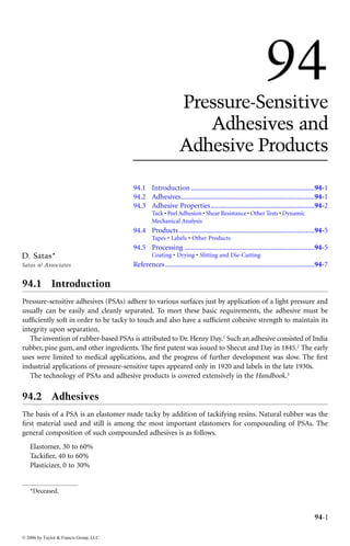 DK4036_book.fm Page 1 Monday, April 25, 2005 12:18 PM




                                                                                                                        94
                                                                           Pressure-Sensitive
                                                                              Adhesives and
                                                                           Adhesive Products

                                                    94.1 Introduction ......................................................................94-1
                                                    94.2 Adhesives............................................................................94-1
                                                    94.3 Adhesive Properties...........................................................94-2
                                                             Tack • Peel Adhesion • Shear Resistance • Other Tests • Dynamic
                                                             Mechanical Analysis
                                                    94.4 Products .............................................................................94-5
                                                             Tapes • Labels • Other Products
                                                    94.5 Processing ..........................................................................94-5
        D. Satas*                                            Coating • Drying • Slitting and Die-Cutting
        Satas & Associates                          References .....................................................................................94-7

         94.1 Introduction
         Pressure-sensitive adhesives (PSAs) adhere to various surfaces just by application of a light pressure and
         usually can be easily and cleanly separated. To meet these basic requirements, the adhesive must be
         sufﬁciently soft in order to be tacky to touch and also have a sufﬁcient cohesive strength to maintain its
         integrity upon separation.*
            The invention of rubber-based PSAs is attributed to Dr. Henry Day.1 Such an adhesive consisted of India
         rubber, pine gum, and other ingredients. The ﬁrst patent was issued to Shecut and Day in 1845.2 The early
         uses were limited to medical applications, and the progress of further development was slow. The ﬁrst
         industrial applications of pressure-sensitive tapes appeared only in 1920 and labels in the late 1930s.
            The technology of PSAs and adhesive products is covered extensively in the Handbook.3

         94.2 Adhesives
         The basis of a PSA is an elastomer made tacky by addition of tackifying resins. Natural rubber was the
         ﬁrst material used and still is among the most important elastomers for compounding of PSAs. The
         general composition of such compounded adhesives is as follows.
            Elastomer, 30 to 60%
            Tackiﬁer, 40 to 60%
            Plasticizer, 0 to 30%


            *Deceased.



                                                                                                                                                 94-1

         © 2006 by Taylor & Francis Group, LLC
 