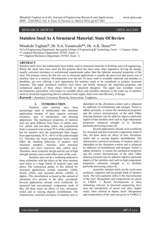 Minakshi Vaghani et al Int. Journal of Engineering Research and Applications www.ijera.com
ISSN : 2248-9622, Vol. 4, Issue 3( Version 1), March 2014, pp.657-662
www.ijera.com 657 | P a g e
Stainless Steel As A Structural Material: State Of Review
Minakshi Vaghani*, Dr. S.A. Vasanwala**, Dr. A.K. Desai***
*(Civil Engineering Department, Sarvajanik College of Engineering & Technology, Surat – 1, Gujarat, India)
** (Applied Mechanics Department, SVNIT, Surat- 1)
*** (Applied Mechanics Department, SVNIT, Surat- 1)
ABSTRACT
Stainless steels have not traditionally been widely used as structural materials in building and civil engineering.
Where the steels have been used for this purpose there has been some other imperative driving the design,
usually corrosion resistance or architectural requirements rather than the inherent structural properties of the
steel. The primary reason for this low use in structural applications is usually the perceived and actual cost of
stainless steel as a material. Developments over the last 10 years, both in available materials and attitudes to
durability, are now offering a new opportunity for stainless steels to be considered as primary structural
materials. This paper introduces stainless steel alloys and briefly discusses the important properties and
commercial aspects of these alloys relevant to structural designers. The paper also considers recent
developments, particularly with respect to available alloys and considers obstacles to the wider use of stainless
steels in structural engineering that are related to both supply chain costs and efficiency of design.
Keywords – Austenitic, Corrosion, Plasticity, Stress-strain, Toughness.
I. INTRODUCTION
Stainless steel sections have been
increasingly used in architectural and structural
applications because of their superior corrosion
resistance, ease of maintenance and pleasing
appearance. The mechanical properties of stainless
steel are quite different from those of carbon steel.
For carbon and low-alloy steels, the proportional
limit is assumed to be at least 70 % of the yield point,
but for stainless steel the proportional limit ranges
from approximately 36 % - 60 % of the yield strength
[1]. Therefore the lower proportional limits would
affect the buckling behaviour of stainless steel
structural members. Stainless steel structural
members are more expensive than carbon steel.
Therefore, more economic design and the use of high
strength stainless steel could offset some of the costs.
Stainless steel can be a confusing material to
those unfamiliar with the alloys as the term stainless
steel refers to a large family of material types and
alloys. The commonest grades of SSs utilized for
structural applications include austenitic (ASS),
ferritic (FSS), and austenitic–ferritic (AFSS) or
duplex. This classification is based on the amount of
chromium (Cr) present in the alloy considered.
Several applications already exist worldwide for
structural and non-structural components made of
SSs, All these steels are alloys of iron, chromium,
nickel and to varying degrees molybdenum. The
characteristic corrosion resistance of stainless steel is
dependent on the chromium content and is enhanced
by additions of molybdenum and nitrogen. Nickel is
added, primarily, to ensure the mechanical properties
and the correct microstructure of the steel. Other
alloying elements may be added to improve particular
aspects of the stainless steel such as high temperature
properties, enhanced strength or to facilitate
particular processing routes [4].
Several applications already exist worldwide
for structural and non-structural components made of
SSs, All these steels are alloys of iron, chromium,
nickel and to varying degrees molybdenum. The
characteristic corrosion resistance of stainless steel is
dependent on the chromium content and is enhanced
by additions of molybdenum and nitrogen. Nickel is
added, primarily, to ensure the mechanical properties
and the correct microstructure of the steel. Other
alloying elements may be added to improve particular
aspects of the stainless steel such as high temperature
properties, enhanced strength or to facilitate
particular processing routes [4].
Austenitic stainless steels are the steels most
architects, engineers and lay people think of stainless
steels. The term austenitic refers to the microstructure
of the steel. Designation and compositions are given
in TABLE 1. Recent developments in alloy
technology relevant, to structural engineering, have
seen the introduction of newer low alloy duplex
steels, often referred as duplex steels. Designation
and compositions of the same are given in TABLE 2.
RESEARCH ARTICLE OPEN ACCESS
 