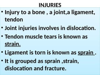 INJURIES
• Injury to a bone , a joint,a ligament,
tendon
• Joint injuries involves in dislocation.
• Tendon muscle tears is known as
strain.
• Ligament is torn is known as sprain .
• It is grouped as sprain ,strain,
dislocation and fracture.
 