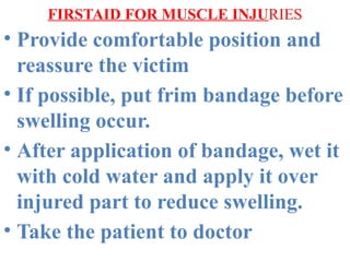 FIRSTAID FOR MUSCLE INJURIES
• Provide comfortable position and
reassure the victim
• If possible, put frim bandage before
swelling occur.
• After application of bandage, wet it
with cold water and apply it over
injured part to reduce swelling.
• Take the patient to doctor
 