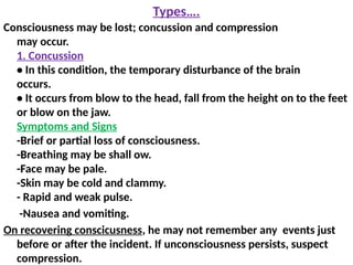 Types….
Consciousness may be lost; concussion and compression
may occur.
1. Concussion
• In this condition, the temporary disturbance of the brain
occurs.
• It occurs from blow to the head, fall from the height on to the feet
or blow on the jaw.
Symptoms and Signs
-Brief or partial loss of consciousness.
-Breathing may be shall ow.
-Face may be pale.
-Skin may be cold and clammy.
- Rapid and weak pulse.
-Nausea and vomiting.
On recovering conscicusness, he may not remember any events just
before or after the incident. If unconsciousness persists, suspect
compression.
 