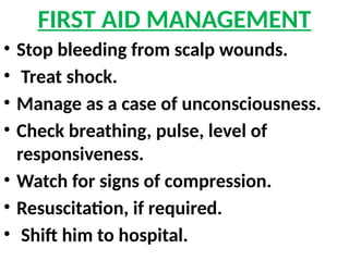 FIRST AID MANAGEMENT
• Stop bleeding from scalp wounds.
• Treat shock.
• Manage as a case of unconsciousness.
• Check breathing, pulse, level of
responsiveness.
• Watch for signs of compression.
• Resuscitation, if required.
• Shift him to hospital.
 