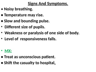 Signs And Symptoms.
• Noisy breathing.
• Temperature may rise.
• Slow and bounding pulse.
• Different size of pupils.
• Weakness or paralysis of one side of body.
• Level of responsiveness falls.
• MX:
• Treat as unconscious patient.
• Shift the casualty to hospital.
 