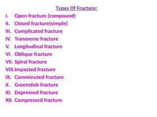 Types Of Fracture:
I. Open fracture (compound)
II. Closed fracture(simple)
III. Complicated fracture
IV. Transverse fracture
V. Longitudinal fracture
VI. Oblique fracture
VII. Spiral fracture
VIII.Impacted fracture
IX. Comminuted fracture
X. Greenstick fracture
XI. Depressed fracture
XII. Compressed fracture
 