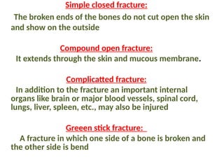 Simple closed fracture:
The broken ends of the bones do not cut open the skin
and show on the outside
Compound open fracture:
It extends through the skin and mucous membrane.
Complicatted fracture:
In addition to the fracture an important internal
organs like brain or major blood vessels, spinal cord,
lungs, liver, spleen, etc., may also be injured
Greeen stick fracture:
A fracture in which one side of a bone is broken and
the other side is bend
 