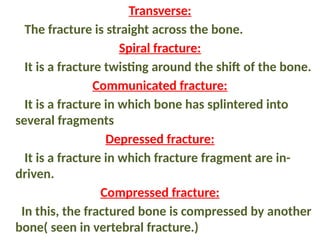 Transverse:
The fracture is straight across the bone.
Spiral fracture:
It is a fracture twisting around the shift of the bone.
Communicated fracture:
It is a fracture in which bone has splintered into
several fragments
Depressed fracture:
It is a fracture in which fracture fragment are in-
driven.
Compressed fracture:
In this, the fractured bone is compressed by another
bone( seen in vertebral fracture.)
 