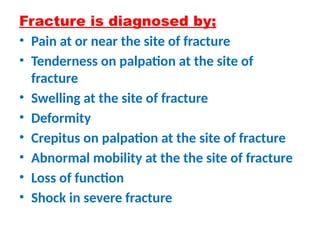Fracture is diagnosed by;
• Pain at or near the site of fracture
• Tenderness on palpation at the site of
fracture
• Swelling at the site of fracture
• Deformity
• Crepitus on palpation at the site of fracture
• Abnormal mobility at the the site of fracture
• Loss of function
• Shock in severe fracture
 
