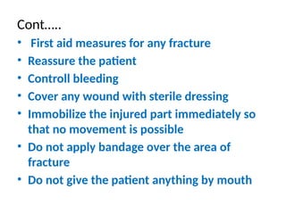 Cont…..
• First aid measures for any fracture
• Reassure the patient
• Controll bleeding
• Cover any wound with sterile dressing
• Immobilize the injured part immediately so
that no movement is possible
• Do not apply bandage over the area of
fracture
• Do not give the patient anything by mouth
 