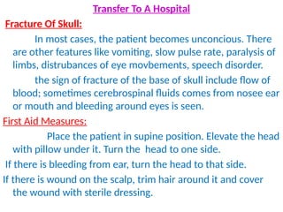 Transfer To A Hospital
Fracture Of Skull:
In most cases, the patient becomes unconcious. There
are other features like vomiting, slow pulse rate, paralysis of
limbs, distrubances of eye movbements, speech disorder.
the sign of fracture of the base of skull include flow of
blood; sometimes cerebrospinal fluids comes from nosee ear
or mouth and bleeding around eyes is seen.
First Aid Measures:
Place the patient in supine position. Elevate the head
with pillow under it. Turn the head to one side.
If there is bleeding from ear, turn the head to that side.
If there is wound on the scalp, trim hair around it and cover
the wound with sterile dressing.
 