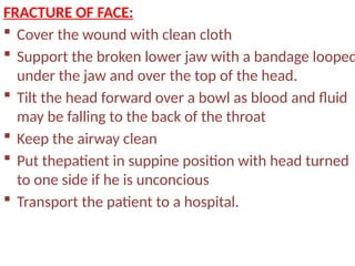 FRACTURE OF FACE:
 Cover the wound with clean cloth
 Support the broken lower jaw with a bandage looped
under the jaw and over the top of the head.
 Tilt the head forward over a bowl as blood and fluid
may be falling to the back of the throat
 Keep the airway clean
 Put thepatient in suppine position with head turned
to one side if he is unconcious
 Transport the patient to a hospital.
 