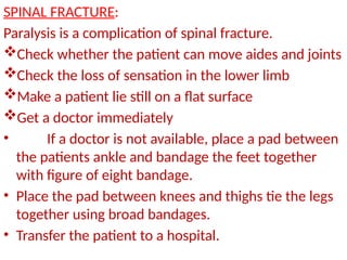 SPINAL FRACTURE:
Paralysis is a complication of spinal fracture.
Check whether the patient can move aides and joints
Check the loss of sensation in the lower limb
Make a patient lie still on a flat surface
Get a doctor immediately
• If a doctor is not available, place a pad between
the patients ankle and bandage the feet together
with figure of eight bandage.
• Place the pad between knees and thighs tie the legs
together using broad bandages.
• Transfer the patient to a hospital.
 