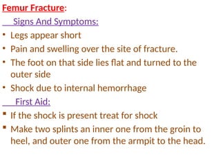 Femur Fracture:
Signs And Symptoms:
• Legs appear short
• Pain and swelling over the site of fracture.
• The foot on that side lies flat and turned to the
outer side
• Shock due to internal hemorrhage
First Aid:
 If the shock is present treat for shock
 Make two splints an inner one from the groin to
heel, and outer one from the armpit to the head.
 