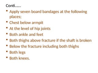 Conti……
 Apply seven board bandages at the following
places;
 Chest below armpit
 At the level of hip joints
 Both ankle and feet
 Both thighs above fracture if the shaft is broken
 Below the fracture including both thighs
 Both legs
 Both knees.
 