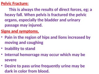 Pelvic Fracture:
This is always the results of direct forces, eg; a
heavy fall. When pelvis is fractured the pelvic
organs, especially the bladder and urinary
passage may injured.
Signs and symptoms,
• Pain in the region of hips and lions increased by
moving and coughing
• Inability to stand
• Internal hemorrage may occur which may be
severe
• Desire to pass urine frequently urine may be
dark in color from blood.
 
