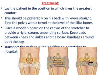 Treatment:
• Lay the patient in the position in which gives the greatest
comfort.
• This should be preferably on his back with knees straight.
Bind the pelvis with a towel at the level of the illiac bones.
• Place a wooden board on the canvas of the stretcher to
provide a rigid, strong, unbending surface. Keep pads
between knees and ankles and tie board bandages around
both the legs.
• Transport the patient in the position on a stretcher to
hospital.
 