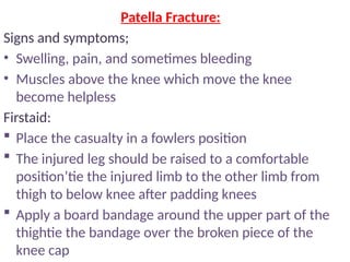 Patella Fracture:
Signs and symptoms;
• Swelling, pain, and sometimes bleeding
• Muscles above the knee which move the knee
become helpless
Firstaid:
 Place the casualty in a fowlers position
 The injured leg should be raised to a comfortable
position’tie the injured limb to the other limb from
thigh to below knee after padding knees
 Apply a board bandage around the upper part of the
thightie the bandage over the broken piece of the
knee cap
 