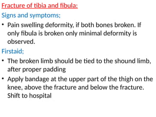 Fracture of tibia and fibula:
Signs and symptoms;
• Pain swelling deformity, if both bones broken. If
only fibula is broken only minimal deformity is
observed.
Firstaid;
• The broken limb should be tied to the shound limb,
after proper padding
• Apply bandage at the upper part of the thigh on the
knee, above the fracture and below the fracture.
Shift to hospital
 