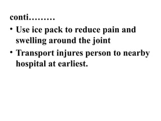 conti………
• Use ice pack to reduce pain and
swelling around the joint
• Transport injures person to nearby
hospital at earliest.
 