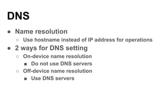 DNS
● Name resolution
○ Use hostname instead of IP address for operations
● 2 ways for DNS setting
○ On-device name resolution
■ Do not use DNS servers
○ Off-device name resolution
■ Use DNS servers
 