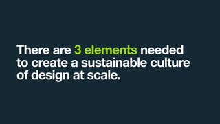 There are 3 elements needed
to create a sustainable culture
of design at scale.
 