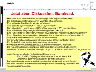 DL3LAC Antennenkoppler
DK8EYDK8EY
Jetzt aber. Diskussion. Go-ahead.
•Man sollte nur Antennen haben, die überhaupt keine Anpassbox brauchen
•Der Selbstbau einer ferngesteuerten Matchbox ist zu schwierig.
•Eine stationäre Matchbox ist leichter aufzubauen
•Was bedeutet symmetrisch, bzw. pseudo-symmetrisch?
•Die Hühnerleitung strahlt, erzeugt HF im Shack und macht TVI beim Nachbarn
•Eine Hühnerleiter fängt mangels Abschirmung lokales QRN auf
•Eine Hühnerleiter ist altmodisch, wir leben im Zeitalter des Koaxkabels. Warum eigentlich?
•Eine Hühnerleiter kann man schlecht verlegen. Wie komme ich durch‘s Fenster/Dach?
•Warum hat Koaxkabel höhere Verluste als Hühnerleiter?
Die Verlustangaben bei Koaxkabel stimmen nur bei 50Ohm auf beiden Seiten
•Ein Ferrite-Balun hat in einer Antennen nichts zu suchen
•Ferrite ist zum Verluste erzeugen da, z.B. Mantelwellensperre, Klappkern
•Der Koppler hält keine Leistung aus, besonders dann, wenn falsch abgestimmt
•Hypthese: Ein Hühnerleiterdipol beliebiger Länge und Aufbauart, also dem QTH angepasst, ist
immer besser als alle der heute üblichen Kompromisse:
FD4, W3DZZ, Trap-Dipole, Mehrband-Vertikals mit Traps, EH,
Langdrähte- oder Vertikalstäbe mit gar mit Balun/Unun
•Die beste Allbandantenne ist ein Hühnerleiterdipol mit symmetrischem Koppler
•Die noch bessere Allbandantenne ist ein Dipol ohne Speiseleitung, also direkt am
Koppler angeschlossen ist.
 