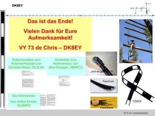 DL3LAC Antennenkoppler
DK8EYDK8EY
Das ist das Ende!
Vielen Dank für Eure
Aufmerksamkeit!
VY 73 de Chris – DK8EY
Gedanken zum
Antennenbau von
Max Rüegger, HB9ACC
Langdraht-Anpassgerät für 1,8 – 30 MHz.
Verwendung:
Dieses Anpassgerät ist speziell für Drahtantennen jeder Art gedacht. Es können
Drahtlängen ab wenigen Metern sowie Drahtschleifen angepasst werden.
Aufbau:
Das Anpassgerät ist ein einfaches L-Glied bestehend aus einer Induktivität und einer
Kapazität. In der „Tiefpass“ -Schaltung, ist die Spule in Reihe und der Kondensator
auf der Antennenseite gegen Masse geschaltet. Die Umschaltung erfolgt über
Leistungsrelais. Mit Hilfe dieser Umschaltung ist es möglich auch ungünstige
Drahtlängen auf ein gutes SWR anzupassen.
Weil Rollspulen und Drehkondensatoren heute schwer zu beschaffen und auch teuer
sind, wurde bei der Entwicklung dieses Anpassgerätes mit geschalteten Bauteilen
experimentiert. Die Schaltung arbeitet nach dem 8 Bit Binär-System.
Die 8 Kapazitäten mit den Werten 3pF-6pF-12pF-25pF-50pF-100pF-200pF und
400pF befinden sich auf einer Europa-Epoxyd-Platine. Die ersten drei Werte sind
spannungsfeste Teflonkondensatoren, die übrigen Werte sind jeweils aus mehreren
spannungsfesten FKP-Kondensatoren zum gewünschten Wert zusammengeschaltet.
Die einzelnen Kapazitäten werden über Leistungsrelais zu der gewünschten
Gesamtkapazität parallel zusammengeschaltet. In der Zusammenschaltung
entstehen in 256 Stufen in 3pF-Schritten Kapazitätswerte von 3pF-6pF-9pF-12pF-
15pF….usw. bis 800pF. Die 256 Stufen werden von einem 8 Bit Analog/Digital-
Wandler ADC0804 geschaltet. Der A/D-Wandler wird mit einem Potentiometer
angesteuert.
Die Induktivitäten bestehen aus sieben Einzelspulen mit den 0,25uH-0,5uH-1uH-
2uH-4uH-8uH-16uH. Durch inreihe -schalten einzelner Spulen können in 128 Stufen
in 0,25uH-Schritten 0,25uH-0,5uH-0,75uH-1,0uH-1,25uH-1,5uH….usw. bis 32uH
geschaltet werden. Die 128 Stufen werden ebenfalls mit einem A/D-Wandler
ADC0804 geschaltet, hier werden jedoch nur 7 Bit benötigt.
Bei der 100 Watt-Ausführung sind die kleinen Induktivitäten Luftspulen aus 1,5mm
Kupfer-Lack-Draht. Die 8uH-Spule ist auf einem Ringkern des Typs Amidon T 130-2
gewickelt. Beim 750 Watt AP sind alle Induktivitäten Luftspulen aus 2,2 mm blankem
Draht mit 1,5 mm Windungsabstand. 4uH, 8uH und 16uH sind auf PVC Rohr
gewickelt. Seite 1
Dokumentation zum
Antennenkoppler von
Christian Krebs, DL3LAC
TwinCom
..und es geht doch!
300 Ohm
Flachband
CQ554
Die Hühnerleiter
Von Volker Eichler,
DL6MFD
 