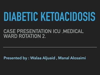 DIABETIC KETOACIDOSIS
CASE PRESENTATION ICU ,MEDICAL
WARD ROTATION 2.
Presented by : Walaa Aljuaid , Manal Alosaimi
 