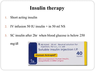 Insulin therapy
1. Short acting insulin
2. IV infusion 50 IU insulin + in 50 ml NS
3. SC insulin after 2hr when blood glucose is below 250
mg/dl
 