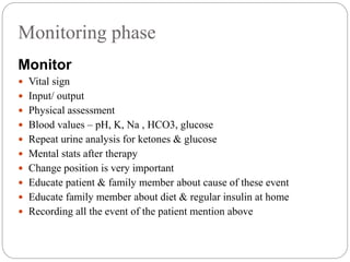 Monitoring phase
Monitor
 Vital sign
 Input/ output
 Physical assessment
 Blood values – pH, K, Na , HCO3, glucose
 Repeat urine analysis for ketones & glucose
 Mental stats after therapy
 Change position is very important
 Educate patient & family member about cause of these event
 Educate family member about diet & regular insulin at home
 Recording all the event of the patient mention above
 