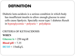 DEFINITION
Diabetic keto-acidosis is a serious condition in which body
has insufficient insulin to allow enough glucose to enter
cells cause lipolysis. Specially occur type 1 diabetes Result
in hyperglycemia + polyuria + polydipsia
CRITERIA OF KETOACIDOSIS
WHEN
Glucose is > 250 mg/dl
Blood pH < 7.35
HCO3 < 15mEq/L
 