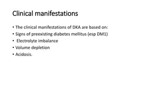 Clinical manifestations
• The clinical manifestations of DKA are based on:
• Signs of preexisting diabetes mellitus (esp DM1)
• Electrolyte imbalance
• Volume depletion
• Acidosis.
 