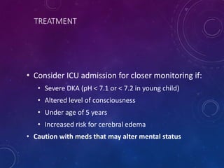 TREATMENT
• Consider ICU admission for closer monitoring if:
• Severe DKA (pH < 7.1 or < 7.2 in young child)
• Altered level of consciousness
• Under age of 5 years
• Increased risk for cerebral edema
• Caution with meds that may alter mental status
 