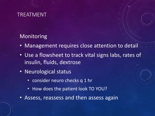 TREATMENT
Monitoring
• Management requires close attention to detail
• Use a flowsheet to track vital signs labs, rates of
insulin, fluids, dextrose
• Neurological status
• consider neuro checks q 1 hr
• How does the patient look TO YOU?
• Assess, reassess and then assess again
 