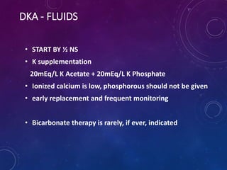 DKA - FLUIDS
• START BY ½ NS
• K supplementation
20mEq/L K Acetate + 20mEq/L K Phosphate
• Ionized calcium is low, phosphorous should not be given
• early replacement and frequent monitoring
• Bicarbonate therapy is rarely, if ever, indicated
 