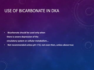 USE OF BICARBONATE IN DKA
• Bicarbonate should be used only when
there is severe depression of the
circulatory system or cellular metabolism...
• Not recommended unless pH <7.0, not even then, unless above true
 