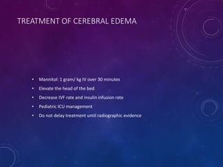 TREATMENT OF CEREBRAL EDEMA
• Mannitol: 1 gram/ kg IV over 30 minutes
• Elevate the head of the bed
• Decrease IVF rate and insulin infusion rate
• Pediatric ICU management
• Do not delay treatment until radiographic evidence
 
