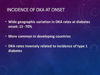 INCIDENCE OF DKA AT ONSET
• Wide geographic variation in DKA rates at diabetes
onset: 15 -70%
• More common in developing countries
• DKA rates inversely related to incidence of type 1
diabetes
 