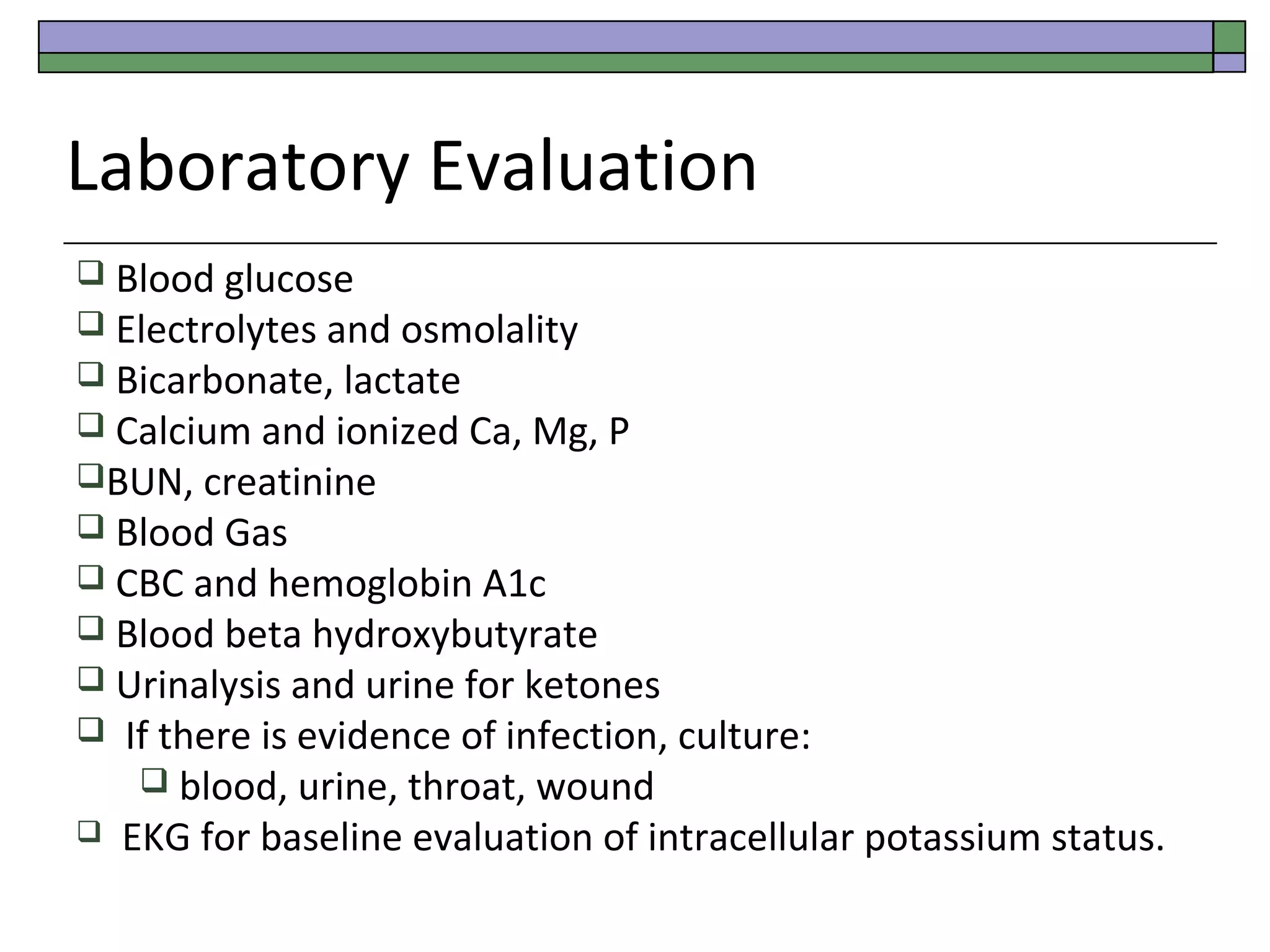 Laboratory Evaluation
 Blood glucose

 Electrolytes and osmolality
 Bicarbonate, lactate

 Calcium and ionized Ca, Mg, P
BUN, creatinine
 Blood Gas

 CBC and hemoglobin A1c

 Blood beta hydroxybutyrate

 Urinalysis and urine for ketones



If there is evidence of infection, culture:
 blood, urine, throat, wound
EKG for baseline evaluation of intracellular potassium status.

 
