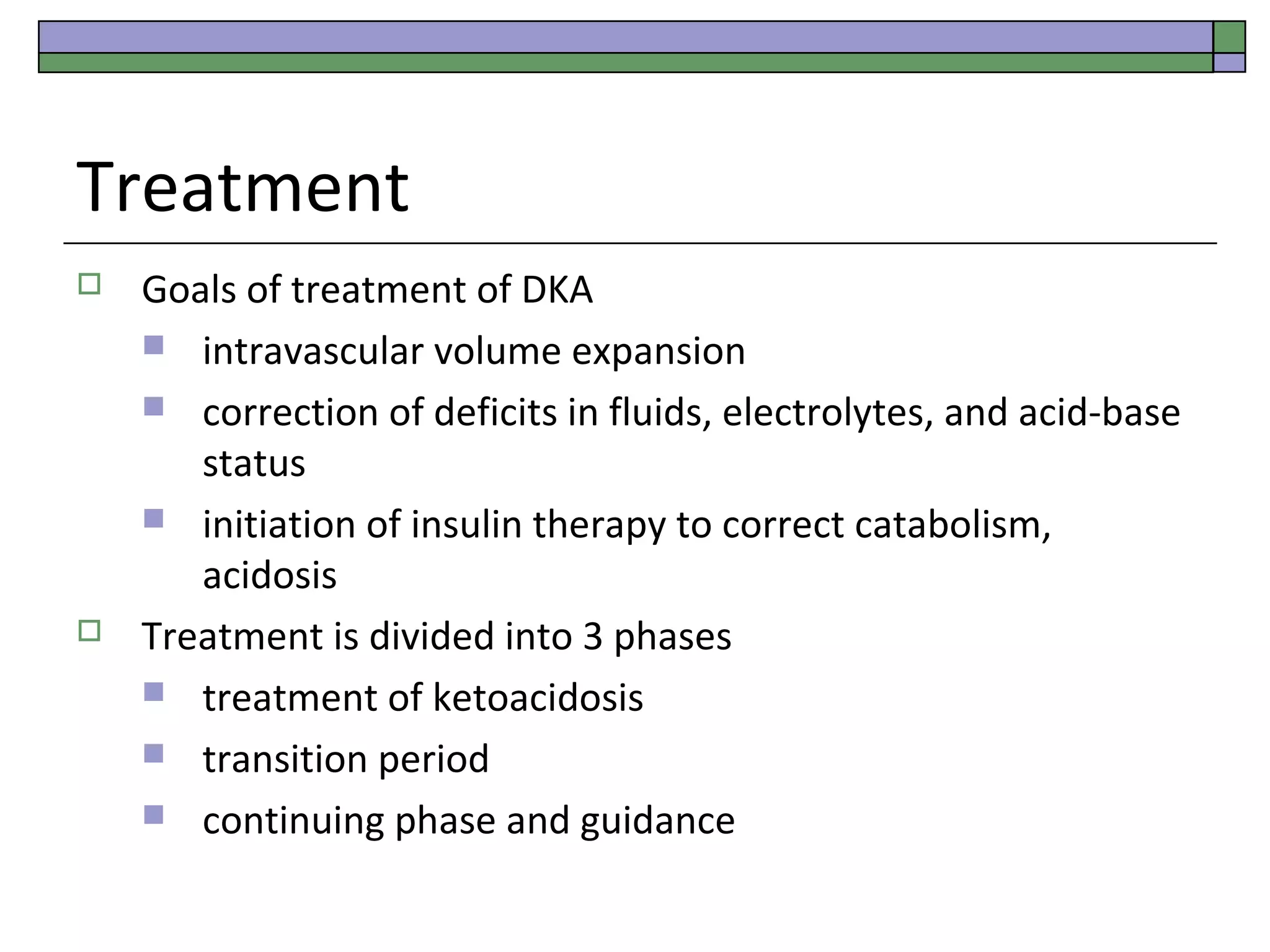 Treatment




Goals of treatment of DKA
 intravascular volume expansion
 correction of deficits in fluids, electrolytes, and acid-base
status
 initiation of insulin therapy to correct catabolism,
acidosis
Treatment is divided into 3 phases
 treatment of ketoacidosis
 transition period
 continuing phase and guidance

 