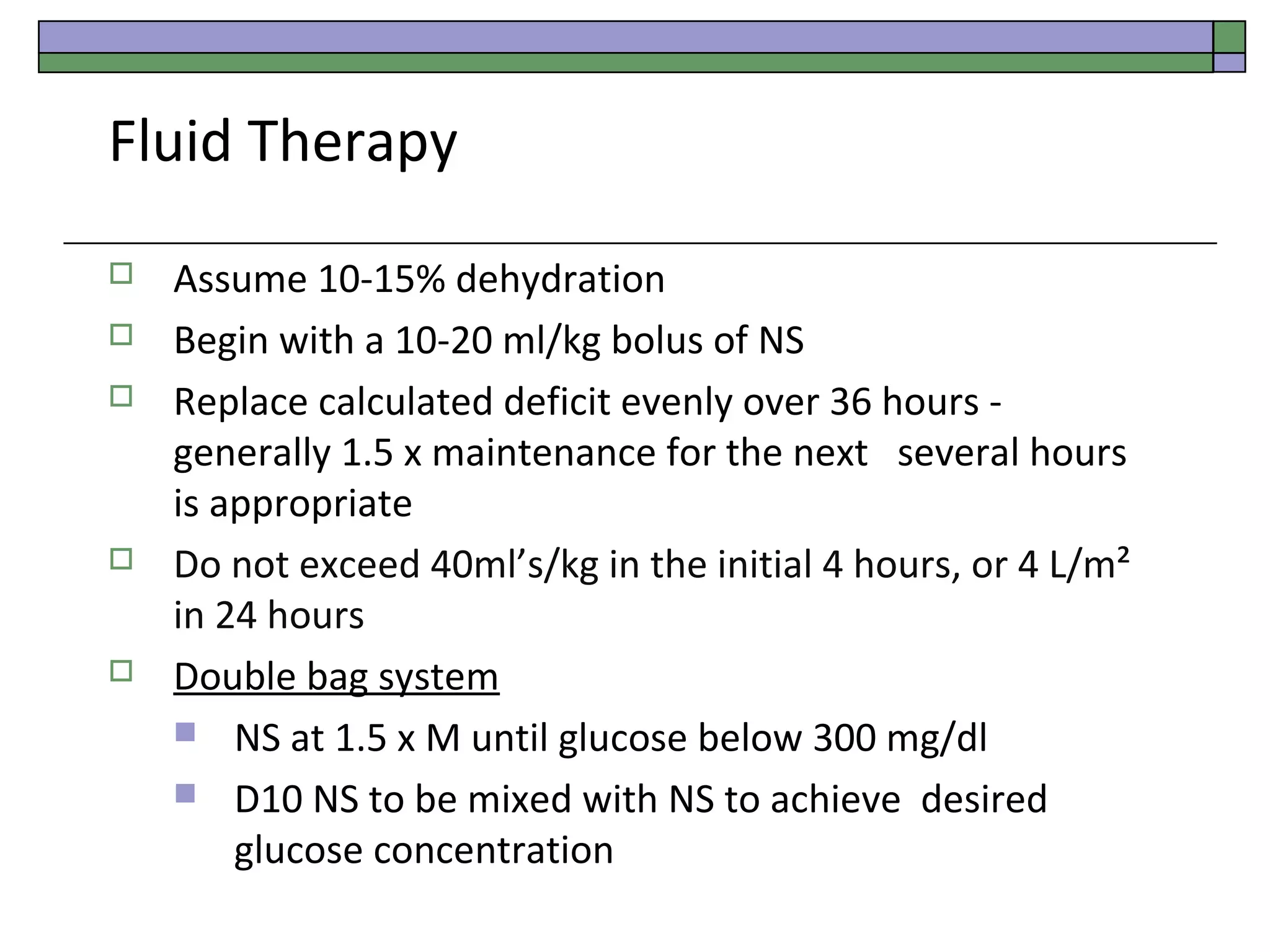 Fluid Therapy








Assume 10-15% dehydration
Begin with a 10-20 ml/kg bolus of NS
Replace calculated deficit evenly over 36 hours generally 1.5 x maintenance for the next several hours
is appropriate
Do not exceed 40ml’s/kg in the initial 4 hours, or 4 L/m²
in 24 hours
Double bag system
 NS at 1.5 x M until glucose below 300 mg/dl
 D10 NS to be mixed with NS to achieve desired
glucose concentration

 