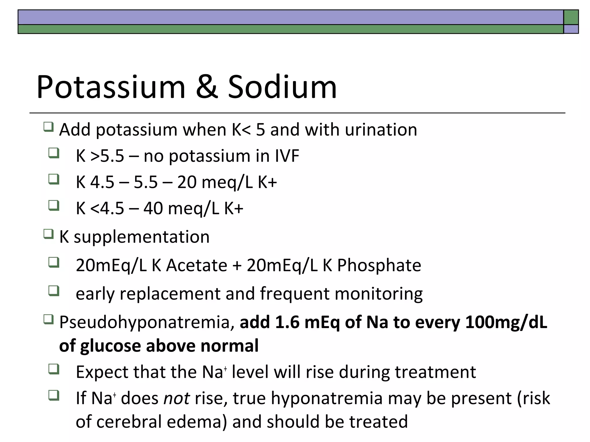Potassium & Sodium
 Add

potassium when K< 5 and with urination
 K >5.5 – no potassium in IVF
 K 4.5 – 5.5 – 20 meq/L K+
 K <4.5 – 40 meq/L K+
 K supplementation
 20mEq/L K Acetate + 20mEq/L K Phosphate
 early replacement and frequent monitoring
 Pseudohyponatremia, add 1.6 mEq of Na to every 100mg/dL
of glucose above normal
 Expect that the Na+ level will rise during treatment
 If Na+ does not rise, true hyponatremia may be present (risk
of cerebral edema) and should be treated

 