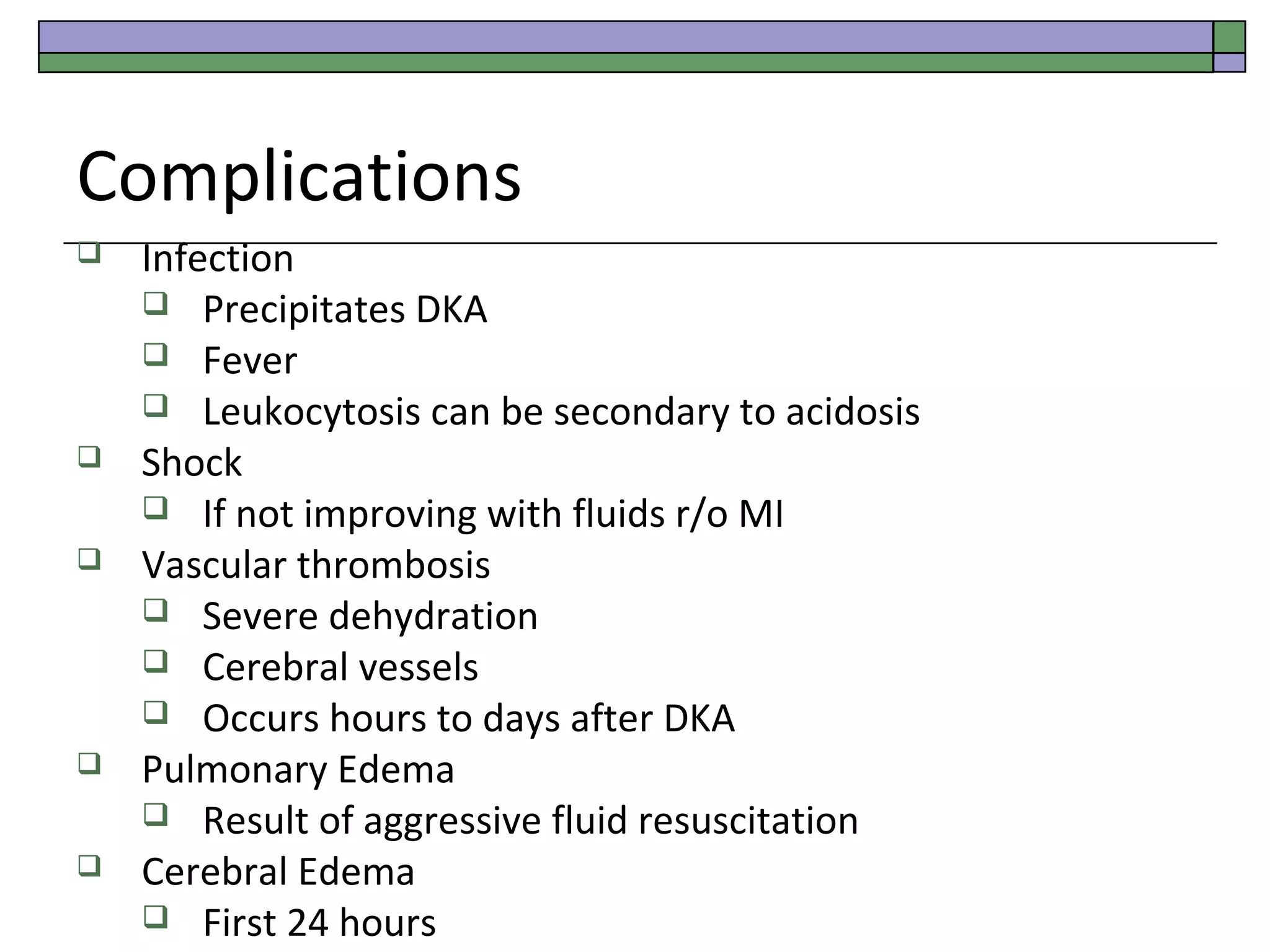 Complications








Infection
 Precipitates DKA
 Fever
 Leukocytosis can be secondary to acidosis
Shock
 If not improving with fluids r/o MI
Vascular thrombosis
 Severe dehydration
 Cerebral vessels
 Occurs hours to days after DKA
Pulmonary Edema
 Result of aggressive fluid resuscitation
Cerebral Edema
 First 24 hours

 